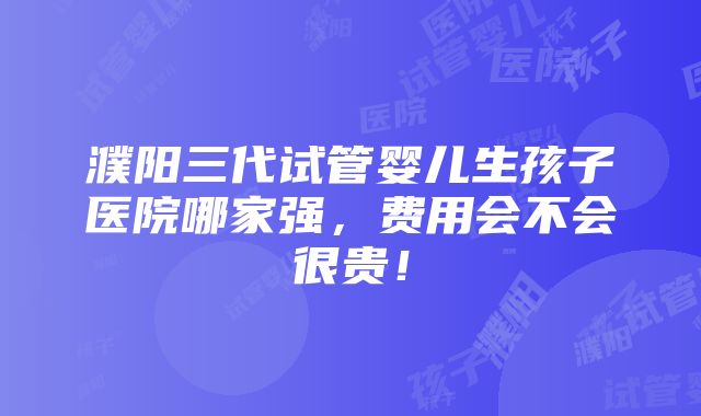 濮阳三代试管婴儿生孩子医院哪家强，费用会不会很贵！