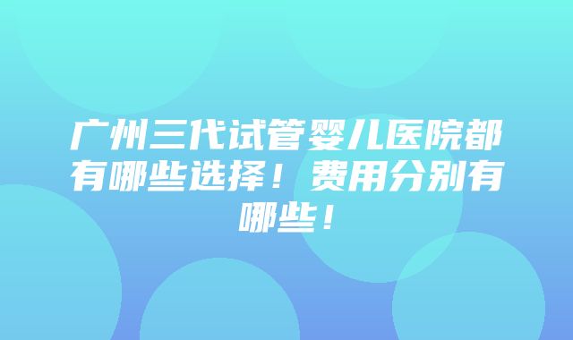 广州三代试管婴儿医院都有哪些选择！费用分别有哪些！