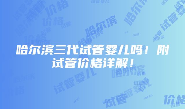 哈尔滨三代试管婴儿吗！附试管价格详解！