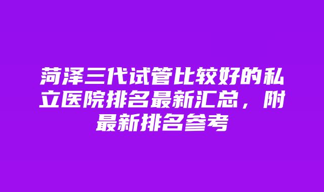 菏泽三代试管比较好的私立医院排名最新汇总，附最新排名参考