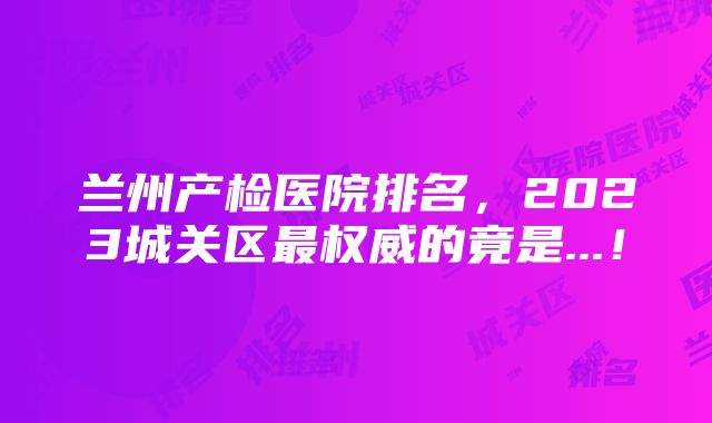 兰州产检医院排名，2023城关区最权威的竟是...！