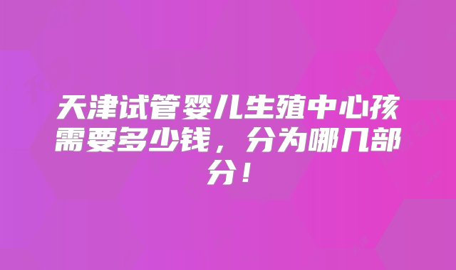 天津试管婴儿生殖中心孩需要多少钱，分为哪几部分！