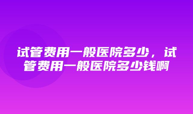 试管费用一般医院多少，试管费用一般医院多少钱啊