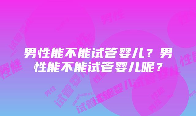 男性能不能试管婴儿？男性能不能试管婴儿呢？