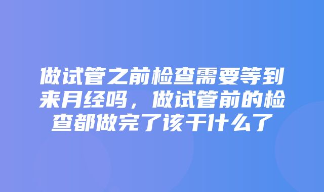 做试管之前检查需要等到来月经吗，做试管前的检查都做完了该干什么了