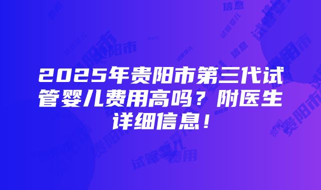 2025年贵阳市第三代试管婴儿费用高吗？附医生详细信息！