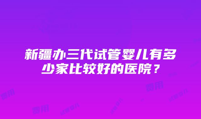 新疆办三代试管婴儿有多少家比较好的医院？