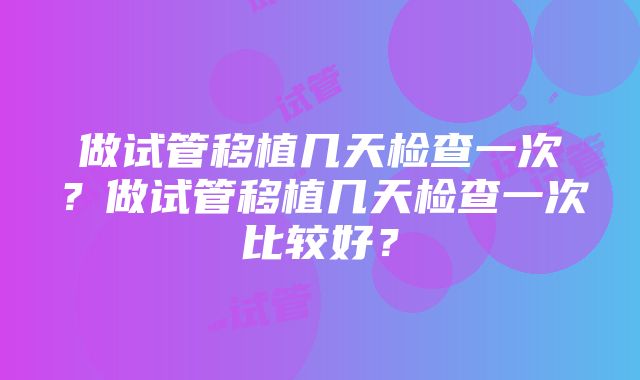 做试管移植几天检查一次？做试管移植几天检查一次比较好？