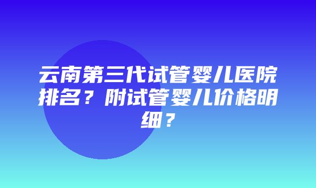 云南第三代试管婴儿医院排名？附试管婴儿价格明细？