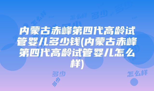 内蒙古赤峰第四代高龄试管婴儿多少钱(内蒙古赤峰第四代高龄试管婴儿怎么样)