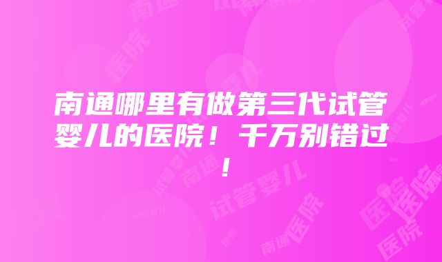 南通哪里有做第三代试管婴儿的医院！千万别错过！