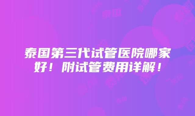 泰国第三代试管医院哪家好！附试管费用详解！