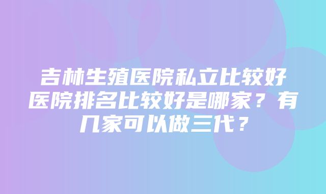 吉林生殖医院私立比较好医院排名比较好是哪家？有几家可以做三代？