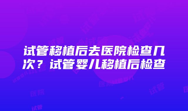 试管移植后去医院检查几次？试管婴儿移植后检查