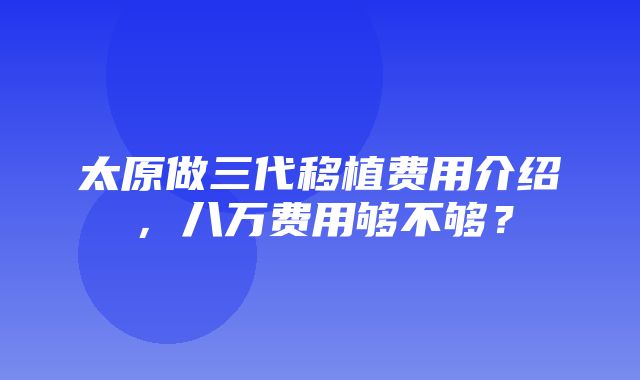 太原做三代移植费用介绍，八万费用够不够？