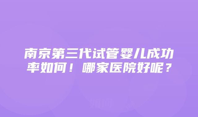 南京第三代试管婴儿成功率如何！哪家医院好呢？