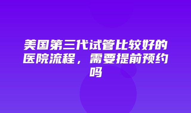 美国第三代试管比较好的医院流程，需要提前预约吗