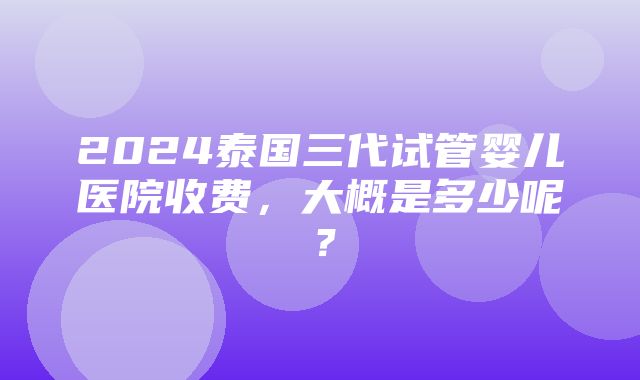 2024泰国三代试管婴儿医院收费，大概是多少呢？