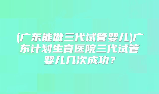 (广东能做三代试管婴儿)广东计划生育医院三代试管婴儿几次成功？