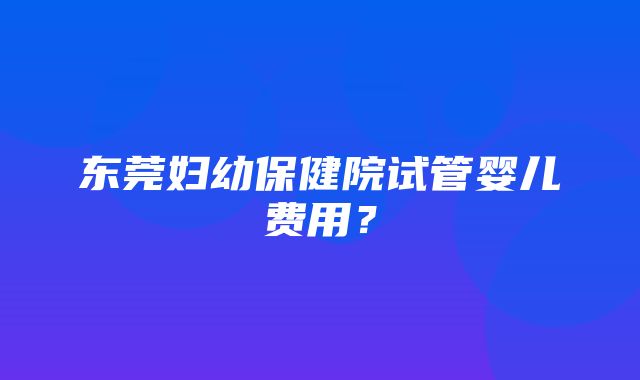 东莞妇幼保健院试管婴儿费用？