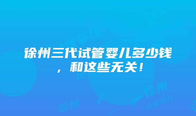 徐州三代试管婴儿多少钱，和这些无关！