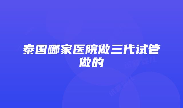 泰国哪家医院做三代试管做的