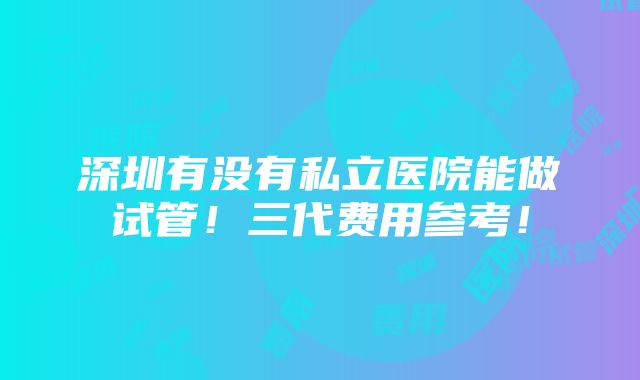 深圳有没有私立医院能做试管！三代费用参考！