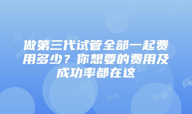 做第三代试管全部一起费用多少？你想要的费用及成功率都在这