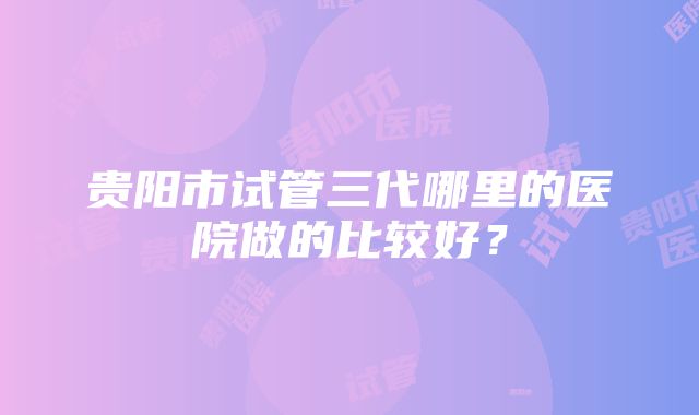 贵阳市试管三代哪里的医院做的比较好？