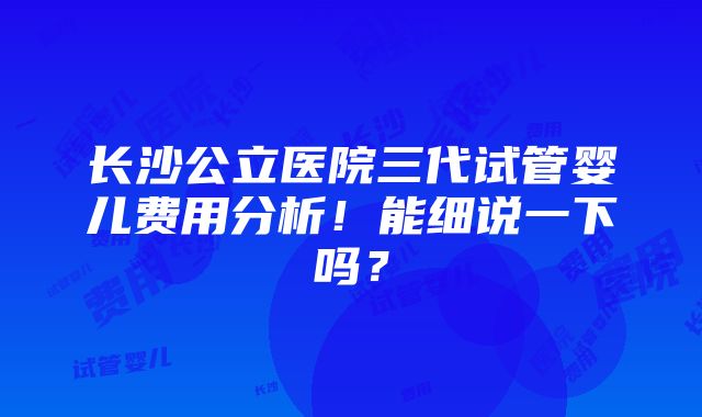 长沙公立医院三代试管婴儿费用分析！能细说一下吗？