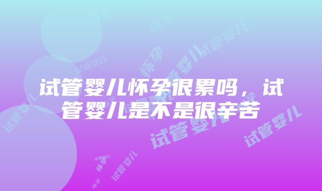 试管婴儿怀孕很累吗，试管婴儿是不是很辛苦