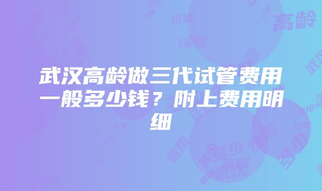 武汉高龄做三代试管费用一般多少钱？附上费用明细