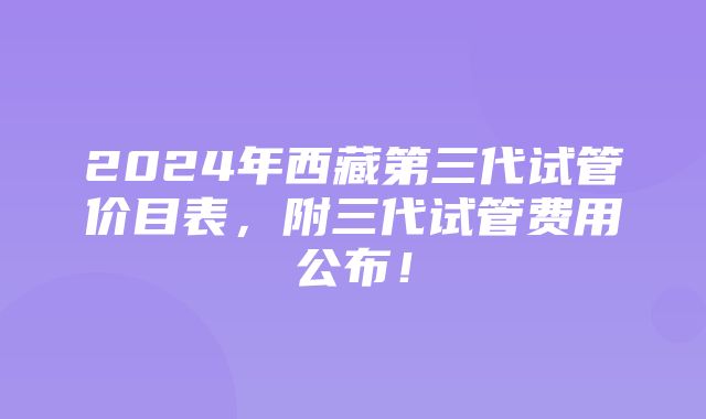 2024年西藏第三代试管价目表，附三代试管费用公布！