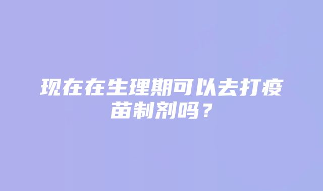 现在在生理期可以去打疫苗制剂吗？