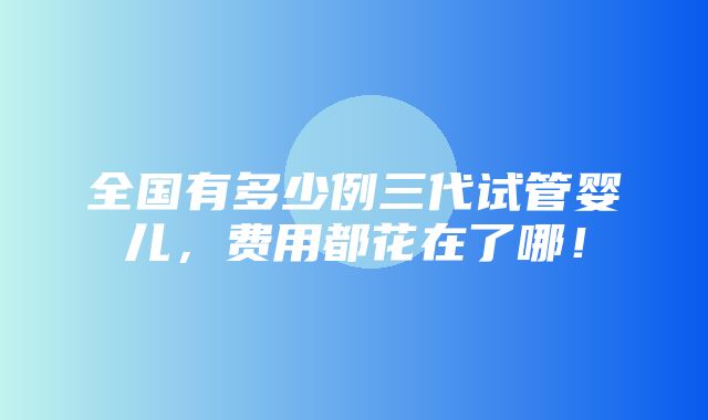 全国有多少例三代试管婴儿，费用都花在了哪！