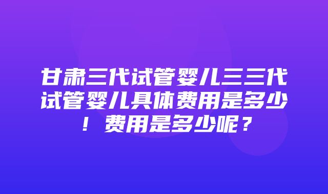 甘肃三代试管婴儿三三代试管婴儿具体费用是多少！费用是多少呢？