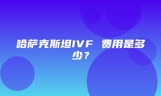 哈萨克斯坦IVF 费用是多少？