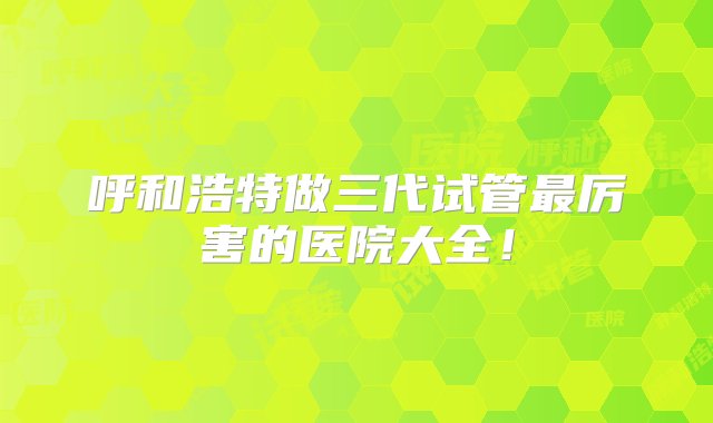 呼和浩特做三代试管最厉害的医院大全！