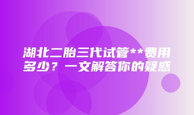 湖北二胎三代试管**费用多少？一文解答你的疑惑