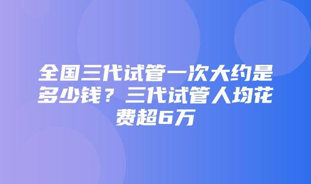 全国三代试管一次大约是多少钱？三代试管人均花费超6万