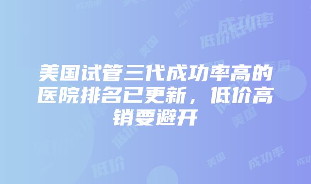 美国试管三代成功率高的医院排名已更新，低价高销要避开