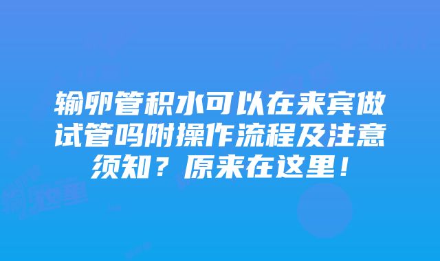 输卵管积水可以在来宾做试管吗附操作流程及注意须知？原来在这里！