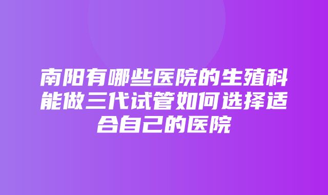 南阳有哪些医院的生殖科能做三代试管如何选择适合自己的医院