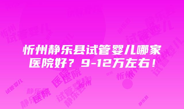 忻州静乐县试管婴儿哪家医院好？9-12万左右！