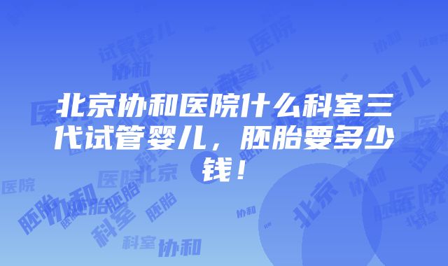 北京协和医院什么科室三代试管婴儿，胚胎要多少钱！