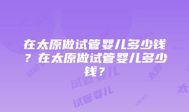 在太原做试管婴儿多少钱？在太原做试管婴儿多少钱？