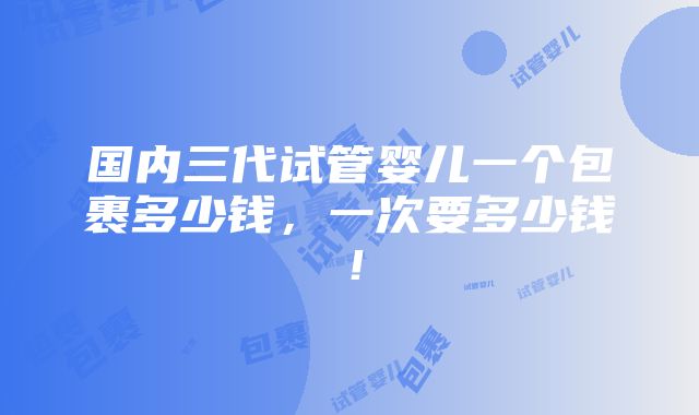 国内三代试管婴儿一个包裹多少钱，一次要多少钱！