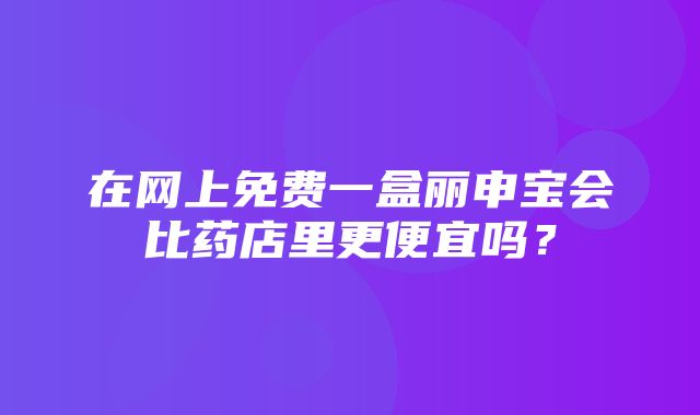 在网上免费一盒丽申宝会比药店里更便宜吗？