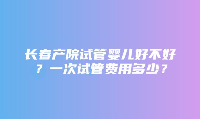 长春产院试管婴儿好不好？一次试管费用多少？