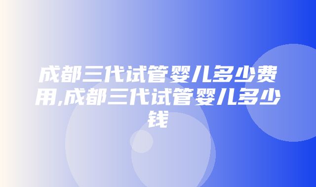 成都三代试管婴儿多少费用,成都三代试管婴儿多少钱